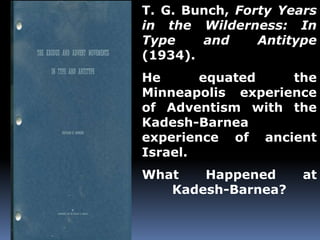 T. G. Bunch, Forty Years 
in the Wilderness: In 
Type and Antitype 
(1934). 
He equated the 
Minneapolis experience 
of Adventism with the 
Kadesh-Barnea 
experience of ancient 
Israel. 
What Happened at 
Kadesh-Barnea? 
 