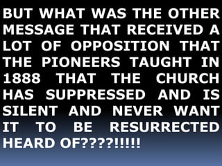 BUT WHAT WAS THE OTHER 
MESSAGE THAT RECEIVED A 
LOT OF OPPOSITION THAT 
THE PIONEERS TAUGHT IN 
1888 THAT THE CHURCH 
HAS SUPPRESSED AND IS 
SILENT AND NEVER WANT 
IT TO BE RESURRECTED 
HEARD OF????!!!!! 
 