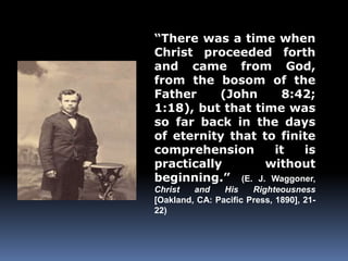 “There was a time when 
Christ proceeded forth 
and came from God, 
from the bosom of the 
Father (John 8:42; 
1:18), but that time was 
so far back in the days 
of eternity that to finite 
comprehension it is 
practically without 
beginning.” (E. J. Waggoner, 
Christ and His Righteousness 
[Oakland, CA: Pacific Press, 1890], 21- 
22) 
 