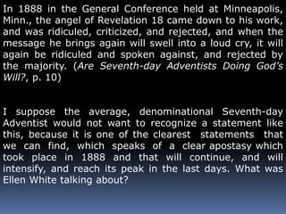 In 1888 in the General Conference held at Minneapolis, 
Minn., the angel of Revelation 18 came down to his work, 
and was ridiculed, criticized, and rejected, and when the 
message he brings again will swell into a loud cry, it will 
again be ridiculed and spoken against, and rejected by 
the majority. (Are Seventh-day Adventists Doing God’s 
Will?, p. 10) 
I suppose the average, denominational Seventh-day 
Adventist would not want to recognize a statement like 
this, because it is one of the clearest statements that 
we can find, which speaks of a clear apostasy which 
took place in 1888 and that will continue, and will 
intensify, and reach its peak in the last days. What was 
Ellen White talking about? 
 