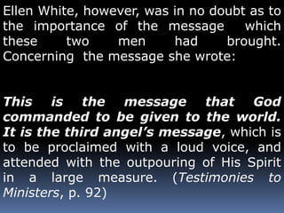 Ellen White, however, was in no doubt as to 
the importance of the message which 
these two men had brought. 
Concerning the message she wrote: 
This is the message that God 
commanded to be given to the world. 
It is the third angel’s message, which is 
to be proclaimed with a loud voice, and 
attended with the outpouring of His Spirit 
in a large measure. (Testimonies to 
Ministers, p. 92) 
 