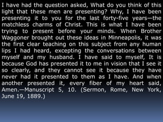 I have had the question asked, What do you think of this 
light that these men are presenting? Why, I have been 
presenting it to you for the last forty-five years—the 
matchless charms of Christ. This is what I have been 
trying to present before your minds. When Brother 
Waggoner brought out these ideas in Minneapolis, it was 
the first clear teaching on this subject from any human 
lips I had heard, excepting the conversations between 
myself and my husband. I have said to myself, It is 
because God has presented it to me in vision that I see it 
so clearly, and they cannot see it because they have 
never had it presented to them as I have. And when 
another presented it, every fiber of my heart said, 
Amen.—Manuscript 5, 10. (Sermon, Rome, New York, 
June 19, 1889.) 
 