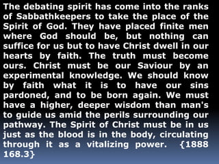 The debating spirit has come into the ranks 
of Sabbathkeepers to take the place of the 
Spirit of God. They have placed finite men 
where God should be, but nothing can 
suffice for us but to have Christ dwell in our 
hearts by faith. The truth must become 
ours. Christ must be our Saviour by an 
experimental knowledge. We should know 
by faith what it is to have our sins 
pardoned, and to be born again. We must 
have a higher, deeper wisdom than man's 
to guide us amid the perils surrounding our 
pathway. The Spirit of Christ must be in us 
just as the blood is in the body, circulating 
through it as a vitalizing power. {1888 
168.3} 
 