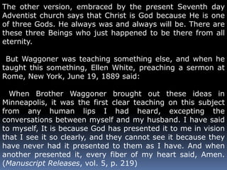 The other version, embraced by the present Seventh day 
Adventist church says that Christ is God because He is one 
of three Gods. He always was and always will be. There are 
these three Beings who just happened to be there from all 
eternity. 
But Waggoner was teaching something else, and when he 
taught this something, Ellen White, preaching a sermon at 
Rome, New York, June 19, 1889 said: 
When Brother Waggoner brought out these ideas in 
Minneapolis, it was the first clear teaching on this subject 
from any human lips I had heard, excepting the 
conversations between myself and my husband. I have said 
to myself, It is because God has presented it to me in vision 
that I see it so clearly, and they cannot see it because they 
have never had it presented to them as I have. And when 
another presented it, every fiber of my heart said, Amen. 
(Manuscript Releases, vol. 5, p. 219) 
 