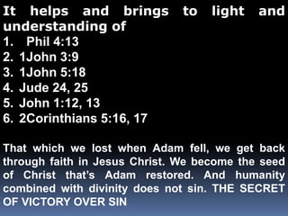 It helps and brings to light and 
understanding of 
1. Phil 4:13 
2. 1John 3:9 
3. 1John 5:18 
4. Jude 24, 25 
5. John 1:12, 13 
6. 2Corinthians 5:16, 17 
That which we lost when Adam fell, we get back 
through faith in Jesus Christ. We become the seed 
of Christ that’s Adam restored. And humanity 
combined with divinity does not sin. THE SECRET 
OF VICTORY OVER SIN 
 