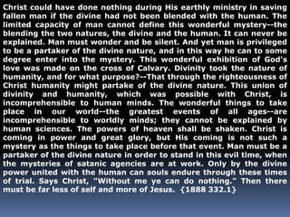 Christ could have done nothing during His earthly ministry in saving 
fallen man if the divine had not been blended with the human. The 
limited capacity of man cannot define this wonderful mystery--the 
blending the two natures, the divine and the human. It can never be 
explained. Man must wonder and be silent. And yet man is privileged 
to be a partaker of the divine nature, and in this way he can to some 
degree enter into the mystery. This wonderful exhibition of God's 
love was made on the cross of Calvary. Divinity took the nature of 
humanity, and for what purpose?--That through the righteousness of 
Christ humanity might partake of the divine nature. This union of 
divinity and humanity, which was possible with Christ, is 
incomprehensible to human minds. The wonderful things to take 
place in our world--the greatest events of all ages--are 
incomprehensible to worldly minds; they cannot be explained by 
human sciences. The powers of heaven shall be shaken. Christ is 
coming in power and great glory, but His coming is not such a 
mystery as the things to take place before that event. Man must be a 
partaker of the divine nature in order to stand in this evil time, when 
the mysteries of satanic agencies are at work. Only by the divine 
power united with the human can souls endure through these times 
of trial. Says Christ, "Without me ye can do nothing." Then there 
must be far less of self and more of Jesus. {1888 332.1} 
 