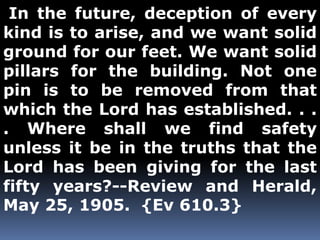 In the future, deception of every 
kind is to arise, and we want solid 
ground for our feet. We want solid 
pillars for the building. Not one 
pin is to be removed from that 
which the Lord has established. . . 
. Where shall we find safety 
unless it be in the truths that the 
Lord has been giving for the last 
fifty years?--Review and Herald, 
May 25, 1905. {Ev 610.3} 
 