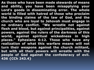 As those who have been made stewards of means 
and ability, you have been misapplying your 
Lord's goods in disseminating error. The whole 
world is filled with hatred of those who proclaim 
the binding claims of the law of God, and the 
church who are loyal to Jehovah must engage in 
no ordinary conflict. "We wrestle not against 
flesh and blood, but against principalities, against 
powers, against the rulers of the darkness of this 
world, against spiritual wickedness in high 
places." Ephesians 6:12. Those who have any 
realization of what this warfare means will not 
turn their weapons against the church militant, 
but with all their powers will wrestle with the 
people of God against the confederacy of evil. 
436 {CCh 243.4} 
 