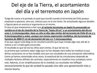 Del eje de la Tierra, el acortamiento
       del día y el terremoto en Japón
Traigo de nuevo a la portada un post que escribí cuando el terremoto de Chile porque
empiezan a aparecer, otra vez, noticias que no lo son tanto. He actualizado algunos detalles
y figuras pero en esencia el argumento es el mismo.
El caso es que empezamos a leer que el reciente terremoto en Japón ha provocado un
cambio en el eje de rotación de la Tierra de "hasta 10 cm" y un acortamiento del día en
unos 1, 6 microsegundos. Hace un año se dijo algo similar del terremoto de Chile (8 cm y 1,
4 microsegundos) y antes, aunque con menos repercusión mediática, del terremoto de
Sumatra de 2004 (7 cm de desviación del eje y 2, 7 microsegundos).
A los que siguen este blog no les resultará extraño que haya mirado algo más allá de la
noticia a ver si había gato encerrado.
El resultado es que tal vez las cifras sean ciertas. O que tal vez no.
Lo primero que conviene saber (algo que no han dejado claro todos los medios) es que
dichas variaciones no se han medido sino que son resultados de una simulación informática.
Como ya hemos comentado otras veces, la exactitud de las simulaciones depende de
múltiples factores difíciles de controlar, especialmente en modelos muy complejos como
este. Además, al ser simplificaciones de la realidad, sus resultados no reflejan
necesariamente lo que de verdad ha pasado sino sólo una aproximación más o
menos buena.
 