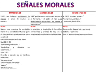 MATEO 24:12                            MARCOS 13:12                                LUCAS 17:28-30
V.12”y por haberse multiplicado la V.12 “y el hermano entregara a la muerte        V. 28-30 “comían, bebían…”
maldad el amor de muchos se al hermano, y el padre al hijo; y se                   “compraban, vendían…”
enfriara”                              levantaran los hijos contra los padres, y   “plantaban, edificaban…”
                                       los mataran.”
NOTA:                                  NOTA:                                       NOTA:
Mateo nos muestra la condición La rebelión, la insujeción de los niños,            Como en los días de Lot …son los de
moral de la sociedad del futuro (para adolecentes y jóvenes de hoy son la          Sodoma y Gomorra;
él) pero es la sociedad presente (para muestra del cumplimiento de la palabra.     Esto es lesbianismo y homosexualismo.
nosotros)
Otros textos nos hablan del tema:
Mat 24:37-39
“comiendo y bebiendo…”
“Casándose       y     dándose      en
casamiento…”
2tim 3:1-5
Describe el carácter de los hombres
del futuro:
”vanagloriosos”
“amadores de sí mismos”
“avaros”
“blasfemos” etc.……..
 