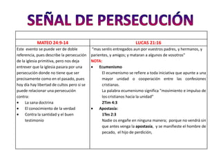 MATEO 24:9-14                                             LUCAS 21:16
Este evento se puede ver de doble           “mas seréis entregados aun por vuestros padres, y hermanos, y
referencia, pues describe la persecución    parientes, y amigos; y mataran a algunos de vosotros”
de la iglesia primitiva, pero nos deja      NOTA:
entrever que la iglesia pasara por una           Ecumenismo
persecución donde no tiene que ser                El ecumenismo se refiere a toda iniciativa que apunte a una
precisamente como en el pasado, pues              mayor unidad o cooperación entre las confesiones
hoy día hay libertad de cultos pero si se         cristianas.
puede relacionar una persecución                  La palabra ecumenismo significa "movimiento e impulso de
contra:                                           los cristianos hacia la unidad”
     La sana doctrina                             2Tim 4:3
     El conocimiento de la verdad                Apostasía:
     Contra la santidad y el buen                 1Tes 2:3
     testimonio                                   Nadie os engañe en ninguna manera; porque no vendrá sin
                                                  que antes venga la apostasía, y se manifieste el hombre de
                                                  pecado, el hijo de perdición,
 