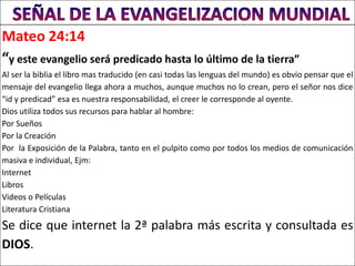 Mateo 24:14
“y este evangelio será predicado hasta lo último de la tierra”
Al ser la biblia el libro mas traducido (en casi todas las lenguas del mundo) es obvio pensar que el
mensaje del evangelio llega ahora a muchos, aunque muchos no lo crean, pero el señor nos dice
“id y predicad” esa es nuestra responsabilidad, el creer le corresponde al oyente.
Dios utiliza todos sus recursos para hablar al hombre:
Por Sueños
Por la Creación
Por la Exposición de la Palabra, tanto en el pulpito como por todos los medios de comunicación
masiva e individual, Ejm:
Internet
Libros
Videos o Películas
Literatura Cristiana
Se dice que internet la 2ª palabra más escrita y consultada es
DIOS.
 