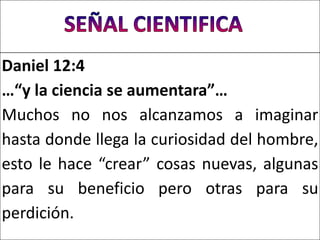Daniel 12:4
…“y la ciencia se aumentara”…
Muchos no nos alcanzamos a imaginar
hasta donde llega la curiosidad del hombre,
esto le hace “crear” cosas nuevas, algunas
para su beneficio pero otras para su
perdición.
 