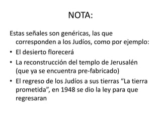 NOTA:
Estas señales son genéricas, las que
  corresponden a los Judíos, como por ejemplo:
• El desierto florecerá
• La reconstrucción del templo de Jerusalén
  (que ya se encuentra pre-fabricado)
• El regreso de los Judíos a sus tierras “La tierra
  prometida”, en 1948 se dio la ley para que
  regresaran
 