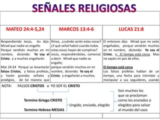 MATEO 24:4-5,24                     MARCOS 13:4-6                            LUCAS 21:8

Respondiendo Jesús, les dijo:      Dinos, ¿cuándo serán estas cosas?   El entonces dijo: Mirad que no seáis
Mirad que nadie os engañe.         ¿Y qué señal habrá cuando todas     engañados; porque vendrán muchos
Porque vendrán muchos en mi        estas cosas hayan de cumplirse?     en mi nombre, diciendo: Yo soy el
nombre, diciendo: Yo soy el        Jesús, respondiéndoles, comenzó     Cristo, y: El tiempo está cerca. Mas
Cristo; y a muchos engañarán.      a decir: Mirad que nadie os         no vayáis en pos de ellos.
                                   engañe;
Mat 24:24 Porque se levantarán porque vendrán muchos en mi             El tiempo está cerca
falsos Cristos, y falsos profetas, nombre, diciendo: Yo soy el         Los falsos profetas hablan de un
y harán grandes señales y Cristo; y engañarán a muchos.                tiempo, una fecha para intimidar y
prodigios, de tal manera que                                           manipular a sus seguidores, usando
engañarán, si fuere posible, aun                                       las mismas Escrituras para sus
 NOTA: FALSOS CRISTOS o YO SOY EL CRISTO
a los escogidos.                                                       engaños.
                                                                                Son muchos los
                                                                                que se proclaman
               Termino Griego CRISTO                                            como los enviados o
                                              Ungido, enviado, elegido          elegidos para salvar
               Termino Hebreo MESIAS                                            al mundo del caos
 