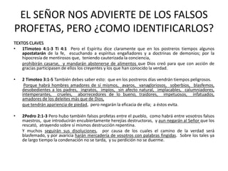 EL SEÑOR NOS ADVIERTE DE LOS FALSOS
PROFETAS, PERO ¿COMO IDENTIFICARLOS?
TEXTOS CLAVES
• 1Timoteo 4:1-3 Ti 4:1 Pero el Espíritu dice claramente que en los postreros tiempos algunos
    apostatarán de la fe, escuchando a espíritus engañadores y a doctrinas de demonios; por la
    hipocresía de mentirosos que, teniendo cauterizada la conciencia,
    prohibirán casarse, y mandarán abstenerse de alimentos que Dios creó para que con acción de
    gracias participasen de ellos los creyentes y los que han conocido la verdad.

•   2 Timoteo 3:1-5 También debes saber esto: que en los postreros días vendrán tiempos peligrosos.
     Porque habrá hombres amadores de sí mismos, avaros, vanagloriosos, soberbios, blasfemos,
    desobedientes a los padres, ingratos, impíos, sin afecto natural, implacables, calumniadores,
    intemperantes, crueles, aborrecedores de lo bueno, traidores, impetuosos, infatuados,
    amadores de los deleites más que de Dios,
    que tendrán apariencia de piedad, pero negarán la eficacia de ella; a éstos evita.

•   2Pedro 2:1-3 Pero hubo también falsos profetas entre el pueblo, como habrá entre vosotros falsos
    maestros, que introducirán encubiertamente herejías destructoras, y aun negarán al Señor que los
    rescató, atrayendo sobre sí mismos destrucción repentina.
    Y muchos seguirán sus disoluciones, por causa de los cuales el camino de la verdad será
    blasfemado, y por avaricia harán mercadería de vosotros con palabras fingidas. Sobre los tales ya
    de largo tiempo la condenación no se tarda, y su perdición no se duerme.
 