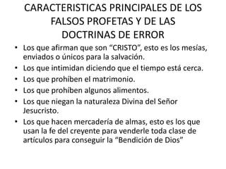 CARACTERISTICAS PRINCIPALES DE LOS
      FALSOS PROFETAS Y DE LAS
        DOCTRINAS DE ERROR
• Los que afirman que son “CRISTO”, esto es los mesías,
  enviados o únicos para la salvación.
• Los que intimidan diciendo que el tiempo está cerca.
• Los que prohíben el matrimonio.
• Los que prohíben algunos alimentos.
• Los que niegan la naturaleza Divina del Señor
  Jesucristo.
• Los que hacen mercadería de almas, esto es los que
  usan la fe del creyente para venderle toda clase de
  artículos para conseguir la “Bendición de Dios”
 