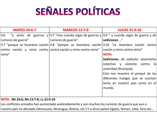 MATEO 24:6-7                        MARCOS 13:7-8                           LUCAS 21:9-10
V.6    “y oiréis de guerras y       V.7 “mas cuando oigas de guerras y    V.9 “ y cuando oigas de guerra y de
rumores de guerra”                  rumores de guerra”                    sediciones ...”
V.7 “porque se levantara nación     V.8 “porque se levantara nación       V.10 “se levantara nación contra
contra nación y reino contra        contra nación y reino contra reino”   nación y reino contra reino”
reino”                                                                    NOTA:
                                                                          Sediciones; de sedición: alzamiento
                                                                          colectivo y violento contra la
                                                                          autoridad (Anarquía)
                                                                          Esto nos muestra el porqué de las
                                                                          diferentes huelgas que se suscitan
                                                                          tanto en nuestro país como en el
                                                                          mundo.


NOTA: Mt.24:6; Mr.13:7-8; Lc.21:9-10
Los conflictos armados han aumentado aceleradamente y son muchos los rumores de guerra que aun a
nuestro país ha afectado (Venezuela, Nicaragua, Bolivia, etc.) Y a otros países Egipto, Yemen, Libia, Siria etc…
 