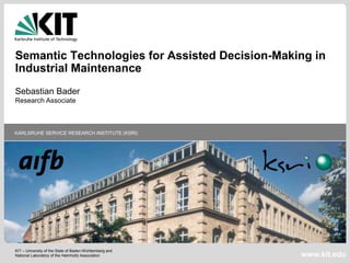 KIT – University of the State of Baden-Württemberg and
National Laboratory of the Helmholtz Association
KARLSRUHE SERVICE RESEARCH INSTITUTE (KSRI)
www.kit.edu
Semantic Technologies for Assisted Decision-Making in
Industrial Maintenance
Sebastian Bader
Research Associate
 