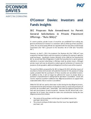 O'Connor Davies: Investors and
Funds Insights
SEC Proposes Rule Amendment to Permit
General Solicitations in Private Placement
Offerings - “Rule 506(c)”
In current practice, private issuers of securities are prohibited from making any
general solicitations of investors in connection with an offering of their securities;
unless, the securities being offered are registered with the Securities and Exchange
Commission (the “SEC”) pursuant to the Securities Act of 1933 (the “Securities
Act”).
However, on April 5, 2012, the Jumpstart Our Business Act (the “JOBS act”) was
enacted by President Obama with the intention to facilitate the raising of capital by
small businesses. Specifically, Section 201(a)(1) of the JOBS Act has directed the
SEC to amend Rule 506 of Regulation D under the Securities Act to permit general
solicitation or general advertising in offerings made by private issuers. Although
private issuers will now be allowed to conduct general solicitation of investors for
purposes of raising capital, additional obligations from the issuer will be required.
The new Rule 506(c), proposed by the SEC on August 29, 2012, will allow issuers of
securities to freely communicate with potential investors for the purpose of raising
capital, provided that the purchasers of these securities are accredited investors.
In addition to this, it will no longer be sufficient for issuers to simply obtain a
purchaser’s representation in writing that the purchaser is accredited. Issuers will
now be required to perform additional due diligence procedures to support their
reasonable belief, that an investor is accredited.
While the SEC did not specify what steps to take during the due diligence process,
it indicated that the determination of procedures taken to verify that purchasers of
securities are accredited were “reasonable,” and would be objective based on the
facts and circumstances of each transaction. However, the SEC did set forth a non-
exclusive list of factors that should be taken into consideration during the due
diligence process that includes:
• The nature of the purchaser and the type of accredited investor the
purchaser claims to be;
• The amount and type of information that the issuer has regarding the
purchaser; and
 