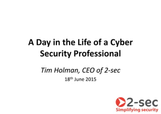A Day in the Life of a Cyber
Security Professional
Tim Holman, CEO of 2-sec
18th June 2015
 