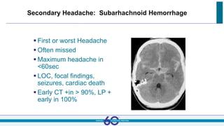 Secondary Headache: Subarhachnoid Hemorrhage
 First or worst Headache
 Often missed
 Maximum headache in
<60sec
 LOC, focal findings,
seizures, cardiac death
 Early CT +in > 90%, LP +
early in 100%
 