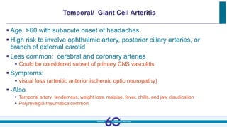 Temporal/ Giant Cell Arteritis
 Age >60 with subacute onset of headaches
 High risk to involve ophthalmic artery, posterior ciliary arteries, or
branch of external carotid
 Less common: cerebral and coronary arteries
 Could be considered subset of primary CNS vasculitis
 Symptoms:
 visual loss (arteritic anterior ischemic optic neuropathy)
 -Also
 Temporal artery tenderness, weight loss, malaise, fever, chills, and jaw claudication
 Polymyalgia rheumatica common
 