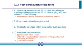 7.2.1 Post-dural puncture headache
 A. Headache worsens within 15 minutes after sitting or
standing and improves within 15 minutes of lying and has
at least 1 of the following
 Neck stiffness, tinnitus, hypacusia, photophobia, nausea
 B. Dural puncture has been performed
 C. Headache develops within 5 days after dural puncture
 D. Headache resolves either:
 Spontaneously within 1 week
 Within 48 hours after effective treatment of the spinal fluid leak
(usually by blood patch)
 (True in 95% of cases)
 