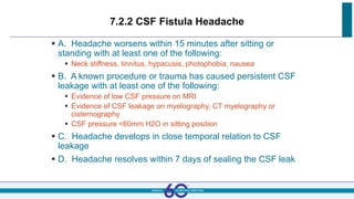 7.2.2 CSF Fistula Headache
 A. Headache worsens within 15 minutes after sitting or
standing with at least one of the following:
 Neck stiffness, tinnitus, hypacusis, photophobia, nausea
 B. A known procedure or trauma has caused persistent CSF
leakage with at least one of the following:
 Evidence of low CSF pressure on MRI
 Evidence of CSF leakage on myelography, CT myelography or
cisternography
 CSF pressure <60mm H2O in sitting position
 C. Headache develops in close temporal relation to CSF
leakage
 D. Headache resolves within 7 days of sealing the CSF leak
 