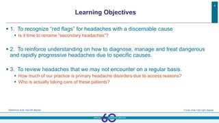  1. To recognize “red flags” for headaches with a discernable cause
 Is it time to rename “secondary headaches”?
 2. To reinforce understanding on how to diagnose, manage and treat dangerous
and rapidly progressive headaches due to specific causes.
 3. To review headaches that we may not encounter on a regular basis.
 How much of our practice is primary headache disorders due to access reasons?
 Who is actually taking care of these patients?
Reference Arial 10pt left aligned Footer Arial 10pt right aligned
4
Learning Objectives
 
