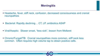 Meningitis
 Headache, fever, stiff neck, confusion, decreased consciousness and cranial
neuropathies
 Bacterial: Rapidly declining… CT, LP, antibiotics ASAP
 Viral/Aseptic: Slower onset, “less sick”, lesson from Mollaret
 Chronic/Fungal/TB: Cranial neuropathies more common, stiff neck less
common. Often requires high volume tap to obtain positive cells.
 
