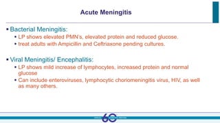 Acute Meningitis
 Bacterial Meningitis:
 LP shows elevated PMN’s, elevated protein and reduced glucose.
 treat adults with Ampicillin and Ceftriaxone pending cultures.
 Viral Meningitis/ Encephalitis:
 LP shows mild increase of lymphocytes, increased protein and normal
glucose
 Can include enteroviruses, lymphocytic choriomeningitis virus, HIV, as well
as many others.
 