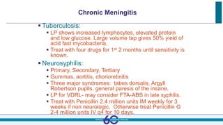 Chronic Meningitis
 Tuberculosis:
 LP shows increased lymphocytes, elevated protein
and low glucose. Large volume tap gives 50% yield of
acid fast mycobacteria.
 Treat with four drugs for 1st 2 months until sensitivity is
known.
 Neurosyphilis:
 Primary, Secondary, Tertiary
 Gummas, aortitis, chorioretinitis
 Three major syndromes: tabes dorsalis, Argyll
Robertson pupils, general paresis of the insane.
 LP for VDRL- may consider FTA-ABS in late syphilis.
 Treat with Penicillin 2.4 million units IM weekly for 3
weeks if non neurologic. Otherwise treat Penicillin G
2-4 million units IV q4 for 10 days.
 