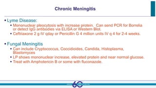 Chronic Meningitis
 Lyme Disease:
 Mononuclear pleocytosis with increase protein. Can send PCR for Borrelia
or detect IgG antibodies via ELISA or Western Blot.
 Ceftriaxone 2 g IV qday or Penicillin G 4 million units IV q 4 for 2-4 weeks.
 Fungal Meningitis
 Can include Cryptococcus, Coccidioides, Candida, Histoplasma,
Blastomyces
 LP shows mononuclear increase, elevated protein and near normal glucose.
 Treat with Amphotericin B or some with fluconazole.
 