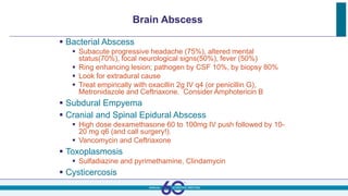 Brain Abscess
 Bacterial Abscess
 Subacute progressive headache (75%), altered mental
status(70%), focal neurological signs(50%), fever (50%)
 Ring enhancing lesion; pathogen by CSF 10%, by biopsy 80%
 Look for extradural cause
 Treat empirically with oxacillin 2g IV q4 (or penicillin G),
Metronidazole and Ceftriaxone. Consider Amphotericin B
 Subdural Empyema
 Cranial and Spinal Epidural Abscess
 High dose dexamethasone 60 to 100mg IV push followed by 10-
20 mg q6 (and call surgery!).
 Vancomycin and Ceftriaxone
 Toxoplasmosis
 Sulfadiazine and pyrimethamine, Clindamycin
 Cysticercosis
 