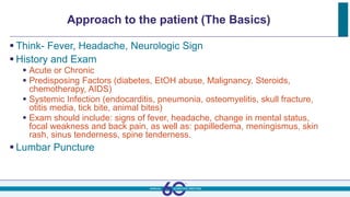 Approach to the patient (The Basics)
 Think- Fever, Headache, Neurologic Sign
 History and Exam
 Acute or Chronic
 Predisposing Factors (diabetes, EtOH abuse, Malignancy, Steroids,
chemotherapy, AIDS)
 Systemic Infection (endocarditis, pneumonia, osteomyelitis, skull fracture,
otitis media, tick bite, animal bites)
 Exam should include: signs of fever, headache, change in mental status,
focal weakness and back pain, as well as: papilledema, meningismus, skin
rash, sinus tenderness, spine tenderness.
 Lumbar Puncture
 
