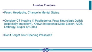 Lumbar Puncture
Fever, Headache, Change in Mental Status
Consider CT imaging if: Papilledema, Focal Neurologic Deficit
(especially brainstem), Known Intracranial Mass Lesion, AIDS,
Lethargy, Stupor or Coma
Don’t Forget Your Opening Pressure!!
 
