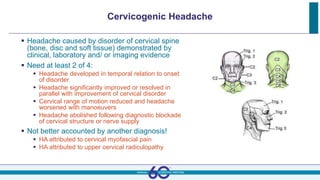 Cervicogenic Headache
 Headache caused by disorder of cervical spine
(bone, disc and soft tissue) demonstrated by
clinical, laboratory and/ or imaging evidence
 Need at least 2 of 4:
 Headache developed in temporal relation to onset
of disorder
 Headache significantly improved or resolved in
parallel with improvement of cervical disorder
 Cervical range of motion reduced and headache
worsened with manoeuvers
 Headache abolished following diagnostic blockade
of cervical structure or nerve supply
 Not better accounted by another diagnosis!
 HA attributed to cervical myofascial pain
 HA attributed to upper cervical radiculopathy
 