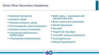 Some Other Secondary Headaches
 Subdural hematoma
 Ischemic stroke
 Transient ischemic attack
 Cervicocephalic arterial dissection
 Cerebral venous thrombosis
 Unruptured arteriovenous
malformation
 -Postcarotid endarterectomy
 Bell’s palsy – associated with
retroauricular pain
 Brain tumors and abscesses
 Dental abscesses
 Sinusitis
 Trigeminal neuralgia
 Low-CSF pressure headache
 Acute glaucoma
 Arterial hypertension
 