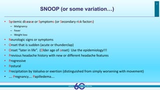 SNOOP (or some variation…)
7
• Systemic disease or Symptoms (or Secondary risk factors)
– Malignancy
– Fever
– Weight loss
• Neurologic signs or symptoms
• Onset that is sudden (acute or thunderclap)
• Onset “later in life”. (Older age of onset) Use the epidemiology!!!
• Previous headache history with new or different headache features
• Progressive
• Postural
• Precipitation by Valsalva or exertion (distinguished from simply worsening with movement)
• …. Pregnancy…. Papilledema….
 