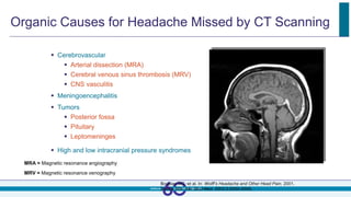 Organic Causes for Headache Missed by CT Scanning
 Cerebrovascular
 Arterial dissection (MRA)
 Cerebral venous sinus thrombosis (MRV)
 CNS vasculitis
 Meningoencephalitis
 Tumors
 Posterior fossa
 Pituitary
 Leptomeninges
 High and low intracranial pressure syndromes
MRA = Magnetic resonance angiography
MRV = Magnetic resonance venography
Bousser MG, et al. In: Wolff’s Headache and Other Head Pain. 2001.
Dodick DW. Adv Stud Med. 2003;3:S550-S555.
 
