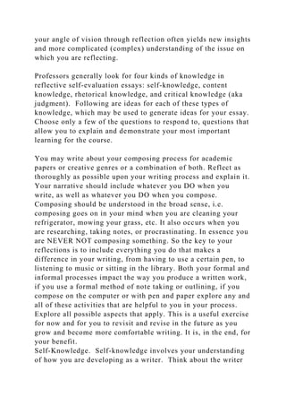 your angle of vision through reflection often yields new insights
and more complicated (complex) understanding of the issue on
which you are reflecting.
Professors generally look for four kinds of knowledge in
reflective self-evaluation essays: self-knowledge, content
knowledge, rhetorical knowledge, and critical knowledge (aka
judgment). Following are ideas for each of these types of
knowledge, which may be used to generate ideas for your essay.
Choose only a few of the questions to respond to, questions that
allow you to explain and demonstrate your most important
learning for the course.
You may write about your composing process for academic
papers or creative genres or a combination of both. Reflect as
thoroughly as possible upon your writing process and explain it.
Your narrative should include whatever you DO when you
write, as well as whatever you DO when you compose.
Composing should be understood in the broad sense, i.e.
composing goes on in your mind when you are cleaning your
refrigerator, mowing your grass, etc. It also occurs when you
are researching, taking notes, or procrastinating. In essence you
are NEVER NOT composing something. So the key to your
reflections is to include everything you do that makes a
difference in your writing, from having to use a certain pen, to
listening to music or sitting in the library. Both your formal and
informal processes impact the way you produce a written work,
if you use a formal method of note taking or outlining, if you
compose on the computer or with pen and paper explore any and
all of these activities that are helpful to you in your process.
Explore all possible aspects that apply. This is a useful exercise
for now and for you to revisit and revise in the future as you
grow and become more comfortable writing. It is, in the end, for
your benefit.
Self-Knowledge. Self-knowledge involves your understanding
of how you are developing as a writer. Think about the writer
 