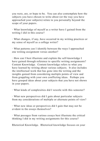 you were, are, or hope to be. You can also contemplate how the
subjects you have chosen to write about (or the way you have
approached your subjects) relate to you personally beyond the
scope of your papers.
· What knowledge of myself as a writer have I gained from the
writing I did in this course?
· What changes, if any, have occurred in my writing practices or
my sense of myself as a college writer?
· What patterns can I identify between the ways I approached
one writing assignment versus another?
· How can I best illustrate and explain the self-knowledge I
have gained through reference to specific writing assignments?
Content Knowledge. Content knowledge refers to what you
have learned by writing about various subjects. It also includes
the intellectual work that has gone into the writing and the
insights gained from considering multiple points of view and
from grappling with your own conflicting ideas. Perhaps you
have grasped ideas about your subjects that you have not shown
in your papers.
· What kinds of complexities did I wrestle with this semester?
· What new perspectives did I gain about particular subjects
from my considerations of multiple or alternate points of view?
· What new ideas or perspectives did I gain that may not be
evident in the essays themselves?
· What passages from various essays best illustrate the critical
thinking I did in my writing assignments for this course?
Rhetorical Knowledge. Rhetorical knowledge focuses on your
 