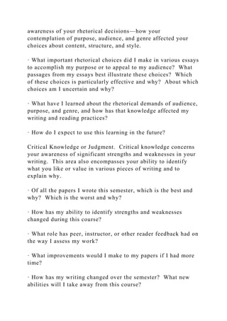 awareness of your rhetorical decisions—how your
contemplation of purpose, audience, and genre affected your
choices about content, structure, and style.
· What important rhetorical choices did I make in various essays
to accomplish my purpose or to appeal to my audience? What
passages from my essays best illustrate these choices? Which
of these choices is particularly effective and why? About which
choices am I uncertain and why?
· What have I learned about the rhetorical demands of audience,
purpose, and genre, and how has that knowledge affected my
writing and reading practices?
· How do I expect to use this learning in the future?
Critical Knowledge or Judgment. Critical knowledge concerns
your awareness of significant strengths and weaknesses in your
writing. This area also encompasses your ability to identify
what you like or value in various pieces of writing and to
explain why.
· Of all the papers I wrote this semester, which is the best and
why? Which is the worst and why?
· How has my ability to identify strengths and weaknesses
changed during this course?
· What role has peer, instructor, or other reader feedback had on
the way I assess my work?
· What improvements would I make to my papers if I had more
time?
· How has my writing changed over the semester? What new
abilities will I take away from this course?
 