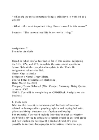 · What are the most important things I still have to work on as a
writer?
· What is the most important thing I have learned in this course?
Socrates: “The unexamined life is not worth living.”
Assignment 2
Situation Analysis
Based on what you’ve learned so far in this course, regarding
the 5 Cs, 4Ps, and STP, complete the assessment questions
below. Submit the completed template in the Week 10
assignment submission link.
Name: Crystal Smith
Professor’s Name: Tracy Ellard
Course Title: Principles of Marketing
Date: March 16, 2020
Company/Brand Selected (Mini Cooper, Samsung, Dairy Queen,
or Axe): AXE
NOTE: You will be completing an ORIGINAL Analysis on the
business.
1. Customers
Who are the current customers/users? Include information
related to demographics, psychographics and buying behavior,
price sensitivity, customer satisfaction and loyalty.
For example: You could include information such as whether
the brand is trying to appeal to a certain social or cultural group
and how customers perceive the product/brand. It’s also
possible to include demographic information related to: age,
 