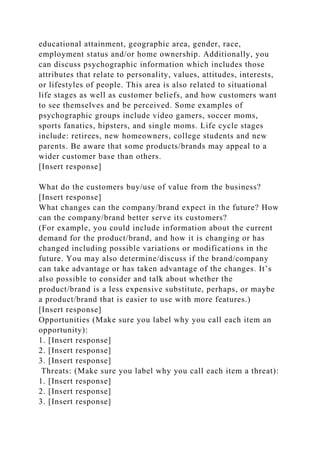 educational attainment, geographic area, gender, race,
employment status and/or home ownership. Additionally, you
can discuss psychographic information which includes those
attributes that relate to personality, values, attitudes, interests,
or lifestyles of people. This area is also related to situational
life stages as well as customer beliefs, and how customers want
to see themselves and be perceived. Some examples of
psychographic groups include video gamers, soccer moms,
sports fanatics, hipsters, and single moms. Life cycle stages
include: retirees, new homeowners, college students and new
parents. Be aware that some products/brands may appeal to a
wider customer base than others.
[Insert response]
What do the customers buy/use of value from the business?
[Insert response]
What changes can the company/brand expect in the future? How
can the company/brand better serve its customers?
(For example, you could include information about the current
demand for the product/brand, and how it is changing or has
changed including possible variations or modifications in the
future. You may also determine/discuss if the brand/company
can take advantage or has taken advantage of the changes. It’s
also possible to consider and talk about whether the
product/brand is a less expensive substitute, perhaps, or maybe
a product/brand that is easier to use with more features.)
[Insert response]
Opportunities (Make sure you label why you call each item an
opportunity):
1. [Insert response]
2. [Insert response]
3. [Insert response]
Threats: (Make sure you label why you call each item a threat):
1. [Insert response]
2. [Insert response]
3. [Insert response]
 