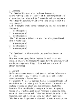 2. Company
This Section Discusses what the brand is currently.
Identify strengths and weaknesses of the company/brand as it
exists today, providing at least 3 strengths and 3 weaknesses.
What does the company/brand do well and not so well at this
very moment?
List 3 Strengths (Make sure you label why you call each item a
Strength):
1. [Insert response]
2. [Insert response]
3. [Insert response]
List 3 Weaknesses: (Make sure you label why you call each
item a weakness):
1. [Insert response]
2. [Insert response]
3. [Insert response]
This Section deals with what the company/brand needs to
become.
How can the company/brand improve its weaknesses and
maintain or grow its strengths? Suggest how the company/brand
can improve upon the things it does well and not so well.
[Insert response]
3. Context
Define the current business environment. Include information
about political, legal, economic technological and societal
factors that may influence sales.
For example: You could perhaps discuss the current trends and
conditions for this Industry and for the brand. It’s possible to
include information about how the Economy affects this
industry. This could include changes in income: are people
losing jobs, or getting paid more? Changes in spending habits
could be considered as well. Other factors such as use of public
transportation and shopping online may also be relevant.
Whether or not the product is high-tech, or state-of-the-art can
 