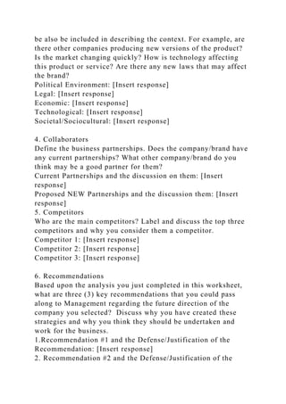 be also be included in describing the context. For example, are
there other companies producing new versions of the product?
Is the market changing quickly? How is technology affecting
this product or service? Are there any new laws that may affect
the brand?
Political Environment: [Insert response]
Legal: [Insert response]
Economic: [Insert response]
Technological: [Insert response]
Societal/Sociocultural: [Insert response]
4. Collaborators
Define the business partnerships. Does the company/brand have
any current partnerships? What other company/brand do you
think may be a good partner for them?
Current Partnerships and the discussion on them: [Insert
response]
Proposed NEW Partnerships and the discussion them: [Insert
response]
5. Competitors
Who are the main competitors? Label and discuss the top three
competitors and why you consider them a competitor.
Competitor 1: [Insert response]
Competitor 2: [Insert response]
Competitor 3: [Insert response]
6. Recommendations
Based upon the analysis you just completed in this worksheet,
what are three (3) key recommendations that you could pass
along to Management regarding the future direction of the
company you selected? Discuss why you have created these
strategies and why you think they should be undertaken and
work for the business.
1.Recommendation #1 and the Defense/Justification of the
Recommendation: [Insert response]
2. Recommendation #2 and the Defense/Justification of the
 