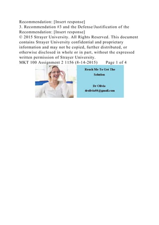 Recommendation: [Insert response]
3. Recommendation #3 and the Defense/Justification of the
Recommendation: [Insert response]
© 2015 Strayer University. All Rights Reserved. This document
contains Strayer University confidential and proprietary
information and may not be copied, further distributed, or
otherwise disclosed in whole or in part, without the expressed
written permission of Strayer University.
MKT 100 Assignment 2 1156 (8-14-2015) Page 1 of 4
 