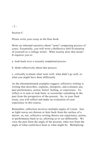 - 2 -
Section C
Please write your essay in the blue book.
Write an informal narrative about "some" composing process of
yours. Essentially, you will write a Reflective Self-Evaluation
of yourself as a college writer. What exactly does that mean?
It requires you to:
a. look back over a recently completed process
b. think reflectively about that process
c. critically evaluate what went well, what didn’t go well, or
what you might have done differently
As the aforementioned examples suggest, reflective writing is
writing that describes, explains, interprets, and evaluates any
past performance, action, belief, feeling, or experience. To
reflect is to turn or look back, to reconsider something in the
past from the perspective of the present. So, in your final
essay, you will reflect and make an evaluation of your
experience in this course.
Remember, reflection involves multiple angles of vision. Just
as light waves are thrown or bent back from the surface of a
mirror, so, too, reflective writing throws our experience, action,
or performance back to us, allowing us to see differently. We
view the past from the angle of the present, what was from the
angle of what could have been or what might be. Multiplying
 